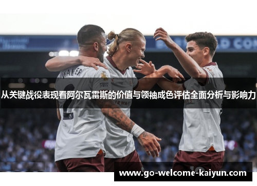 从关键战役表现看阿尔瓦雷斯的价值与领袖成色评估全面分析与影响力