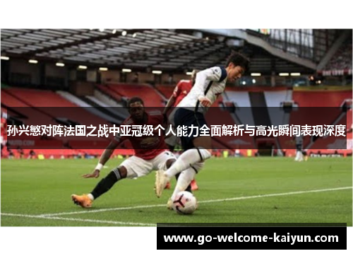 孙兴慜对阵法国之战中亚冠级个人能力全面解析与高光瞬间表现深度