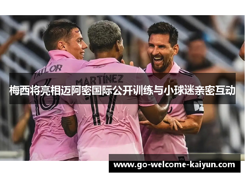梅西将亮相迈阿密国际公开训练与小球迷亲密互动 梅西将亮相迈阿密国际公开训练与小球迷亲密互动