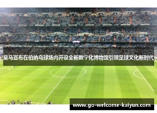皇马宣布在伯纳乌球场内开设全新数字化博物馆引领足球文化新时代